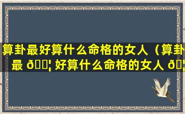 算卦最好算什么命格的女人（算卦最 🐦 好算什么命格的女人 🦁 结婚）